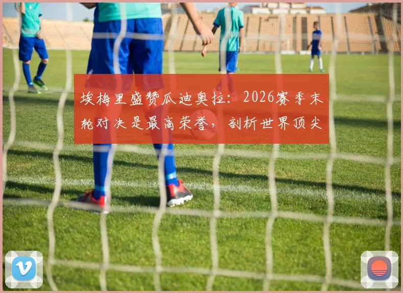 埃梅里盛赞瓜迪奥拉：2026赛季末轮对决是最高荣誉，剖析世界顶尖教练的战术魅力与交锋看点