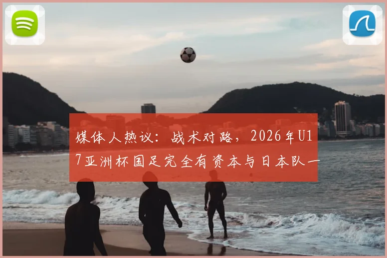 媒体人热议：战术对路，2026年U17亚洲杯国足完全有资本与日本队一较高下
