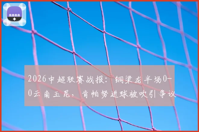 2026中超联赛战报：铜梁龙半场0-0云南玉昆，肯帕努进球被吹引争议，迪马塔错失良机详解