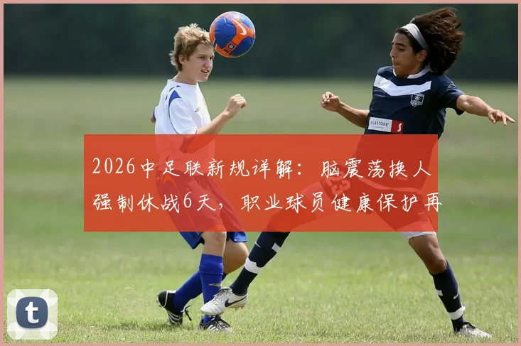 2026中足联新规详解：脑震荡换人强制休战6天，职业球员健康保护再升级