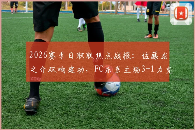 2026赛季日职联焦点战报：佐藤龙之介双响建功，FC东京主场3-1力克柏太阳神，积分榜形势生变