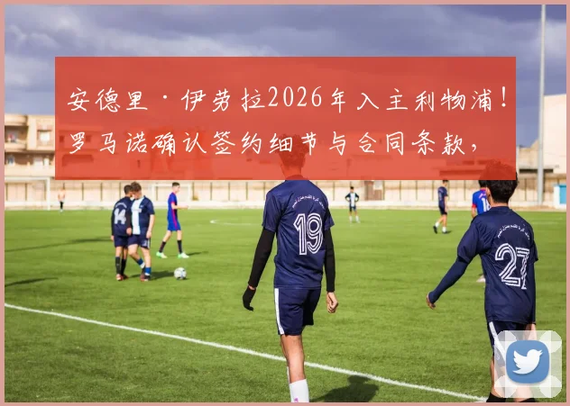 安德里·伊劳拉2026年入主利物浦！罗马诺确认签约细节与合同条款，解读西班牙少帅战术风格