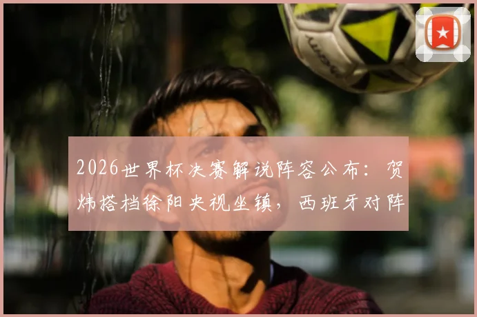 2026世界杯决赛解说阵容公布:贺炜搭档徐阳央视坐镇,西班牙对阵阿根廷巅峰之战