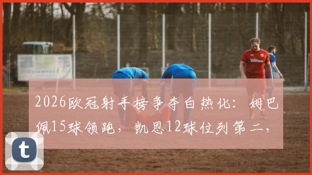 2026欧冠射手榜争夺白热化：姆巴佩15球领跑，凯恩12球位列第二，C罗哈兰德紧随其后