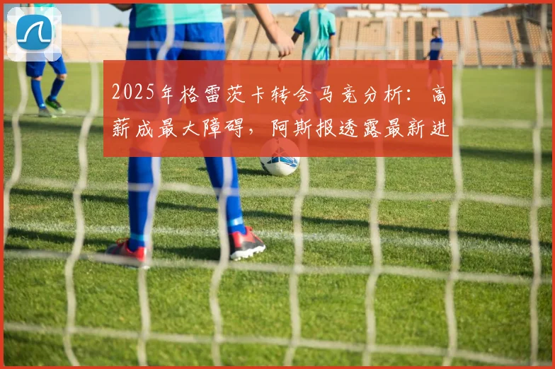 2025年格雷茨卡转会马竞分析：高薪成最大障碍，阿斯报透露最新进展与未来去向预测