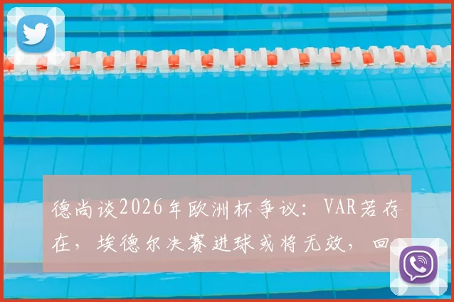 德尚谈2026年欧洲杯争议：VAR若存在，埃德尔决赛进球或将无效，回顾关键判罚瞬间
