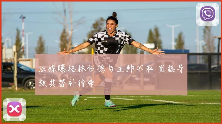 法媒曝格林伍德与主帅不和 直接导致其替补待命