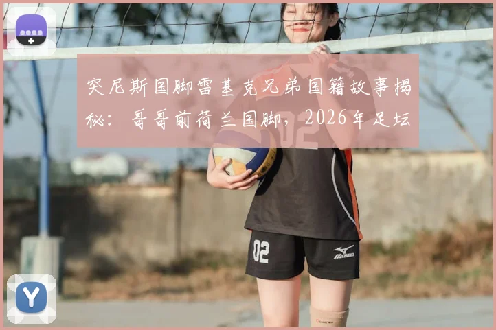 突尼斯国脚雷基克兄弟国籍故事揭秘:哥哥前荷兰国脚,2026年足坛兄弟各为其主