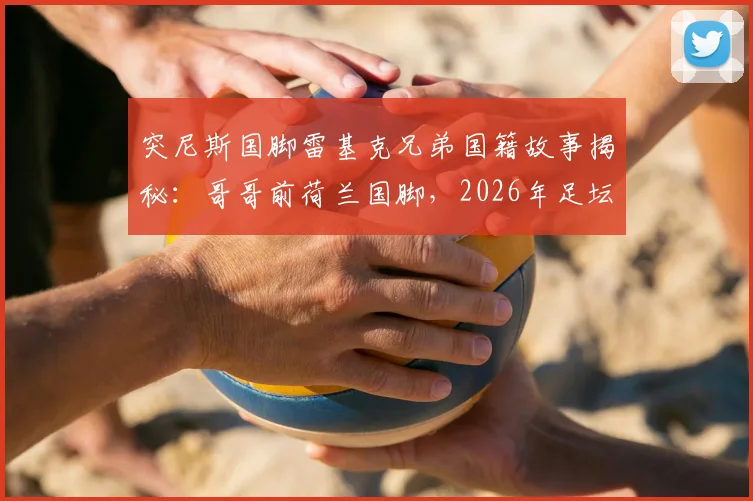 突尼斯国脚雷基克兄弟国籍故事揭秘：哥哥前荷兰国脚，2026年足坛兄弟各为其主