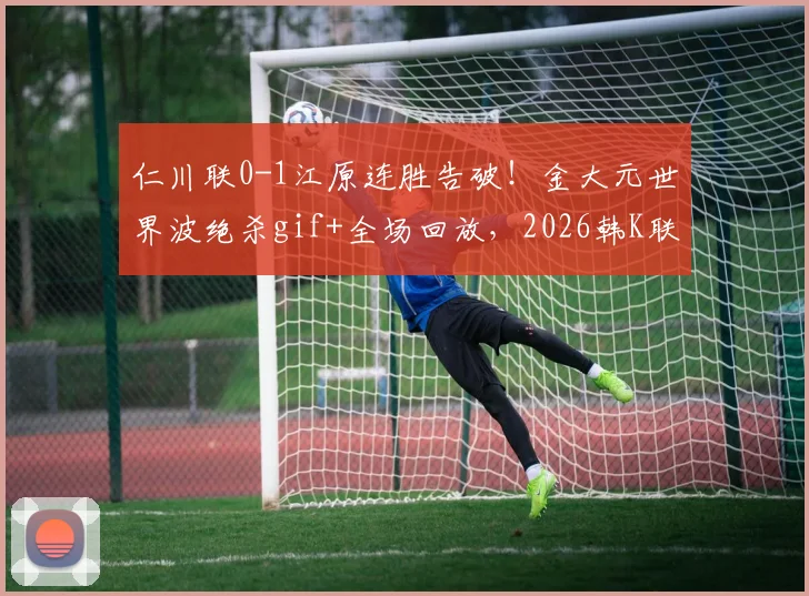 仁川联0-1江原连胜告破！金大元世界波绝杀gif+全场回放，2026韩K联积分榜更新
