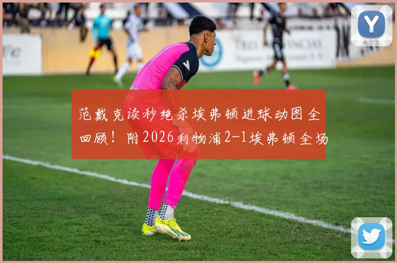 范戴克读秒绝杀埃弗顿进球动图全回顾！附2026利物浦2-1埃弗顿全场数据及最佳球员深度分析