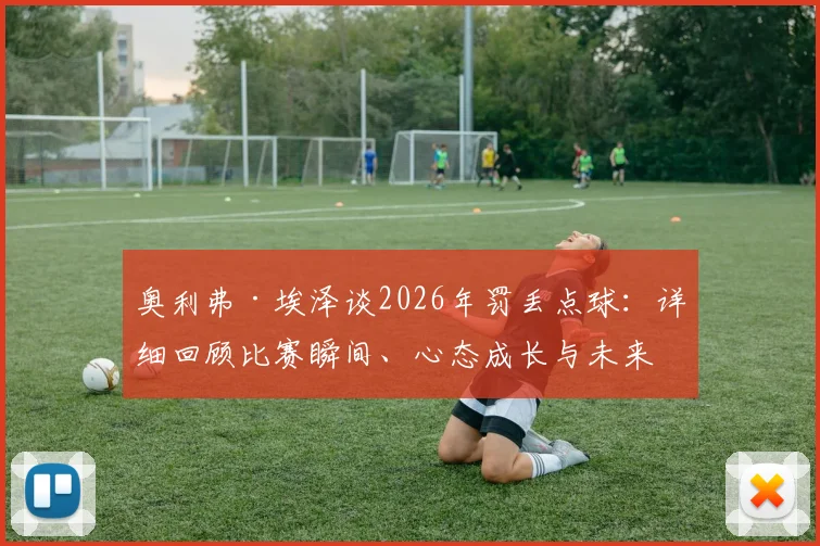 奥利弗·埃泽谈2026年罚丢点球：详细回顾比赛瞬间、心态成长与未来主罚决心，解析水晶宫点球手安排