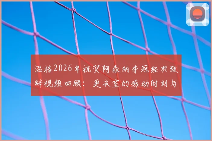 温格2026年祝贺阿森纳夺冠经典致辞视频回顾：更衣室的感动时刻与球迷反应全记录