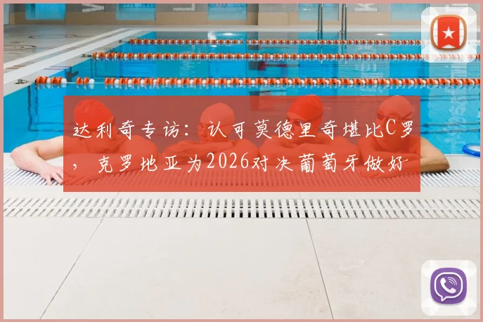 达利奇专访：认可莫德里奇堪比C罗，克罗地亚为2026对决葡萄牙做好准备