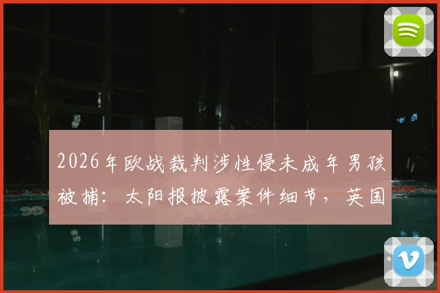 2026年欧战裁判涉性侵未成年男孩被捕:太阳报披露案件细节,英国警方已展开调查