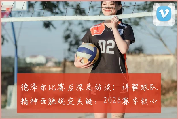 德泽尔比赛后深度访谈:详解球队精神面貌蜕变关键,2026赛季核心目标直指胜利