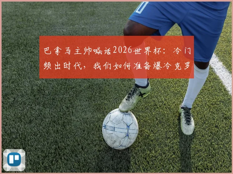 巴拿马主帅喊话2026世界杯：冷门频出时代，我们如何准备爆冷克罗地亚？附球队阵容与战术前瞻
