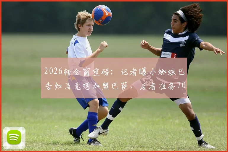 2026转会窗重磅：记者曝小蜘蛛已告知马竞想加盟巴萨，后者准备7000万欧报价
