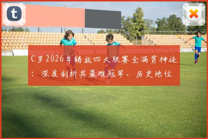 C罗2026年铸就四大联赛全满贯神迹：深度剖析其最难冠军、历史地位及对后辈的标杆意义