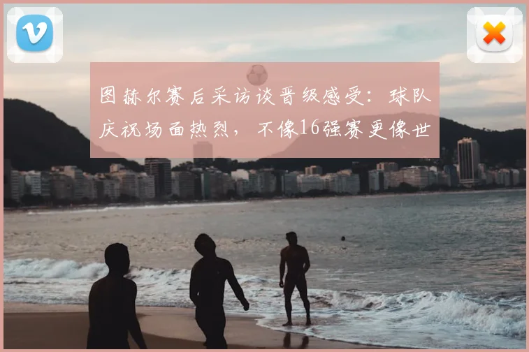 图赫尔赛后采访谈晋级感受:球队庆祝场面热烈,不像16强赛更像世界杯决赛
