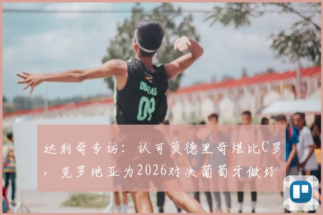 达利奇专访：认可莫德里奇堪比C罗，克罗地亚为2026对决葡萄牙做好准备
