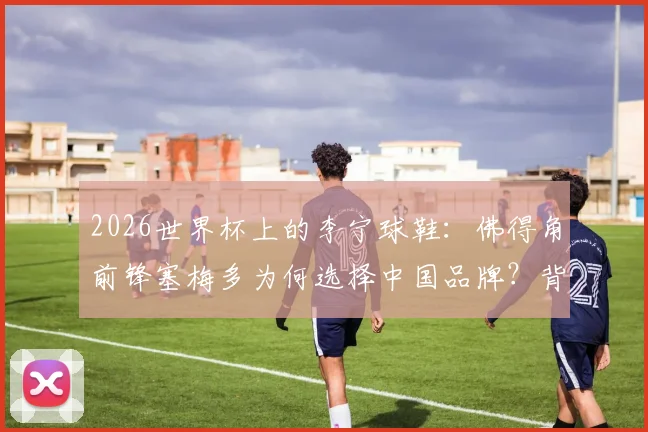 2026世界杯上的李宁球鞋：佛得角前锋塞梅多为何选择中国品牌？背后有何看点