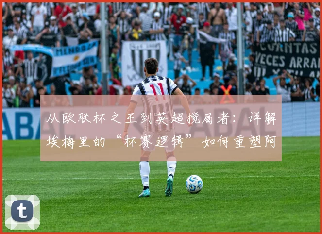 从欧联杯之王到英超搅局者：详解埃梅里的“杯赛逻辑”如何重塑阿斯顿维拉并冲击2026英超版图