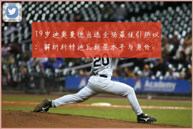 19岁迪奥曼德当选全场最佳引热议：解析科特迪瓦新星水平与身价，附比赛全场录像回顾