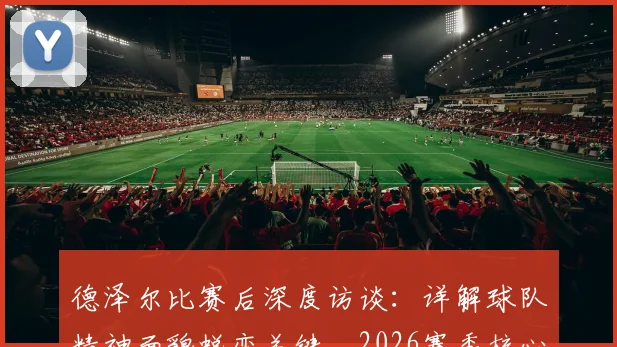 德泽尔比赛后深度访谈：详解球队精神面貌蜕变关键，2026赛季核心目标直指胜利