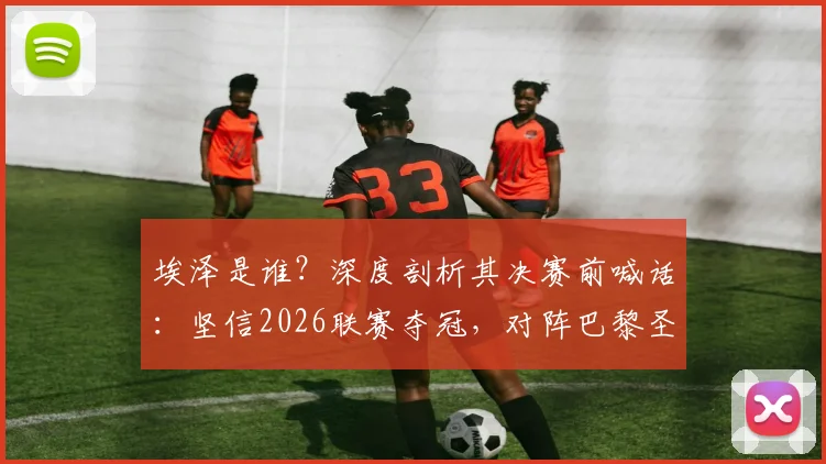 埃泽是谁？深度剖析其决赛前喊话：坚信2026联赛夺冠，对阵巴黎圣日耳曼将拼尽全力
