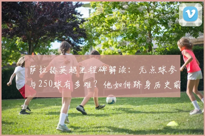 萨拉赫英超里程碑解读：无点球参与250球有多难？他如何跻身历史前五之列
