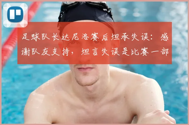 足球队长达尼洛赛后坦承失误：感谢队友支持，坦言失误是比赛一部分，球员如何正确面对过错？