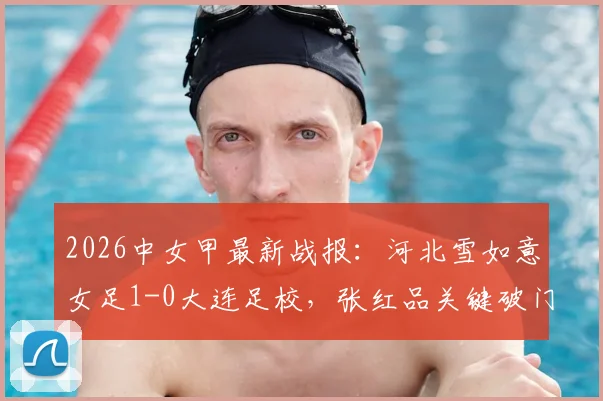 2026中女甲最新战报：河北雪如意女足1-0大连足校，张红品关键破门，附赛季积分榜解析