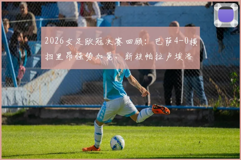 2026女足欧冠决赛回顾：巴萨4-0横扫里昂强势加冕，新核帕拉卢埃洛两射一传闪耀全场