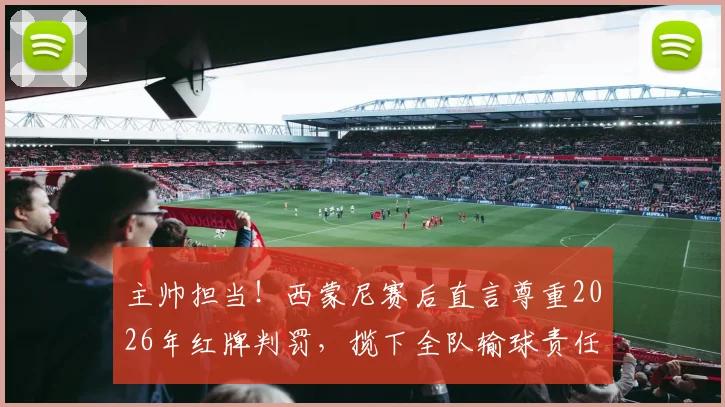 主帅担当！西蒙尼赛后直言尊重2026年红牌判罚，揽下全队输球责任