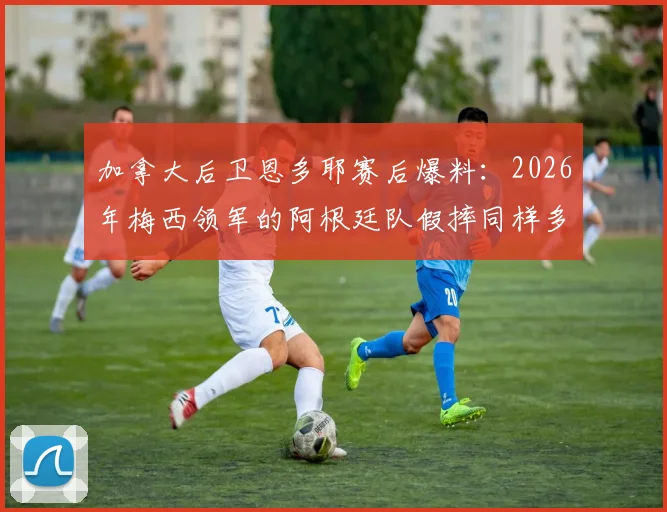 加拿大后卫恩多耶赛后爆料：2026年梅西领军的阿根廷队假摔同样多，本方半场假摔吃红牌实属罕见