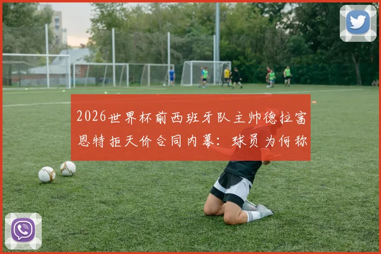 2026世界杯前西班牙队主帅德拉富恩特拒天价合同内幕：球员为何称其“兄弟”，西亚10倍年薪挖不动