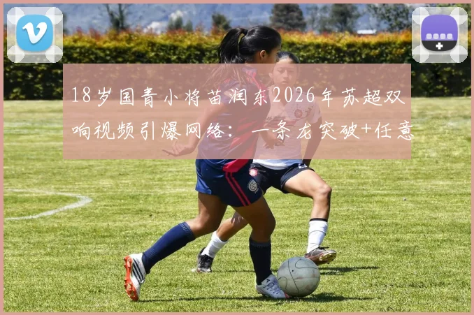 18岁国青小将苗润东2026年苏超双响视频引爆网络：一条龙突破+任意球破门引发热议