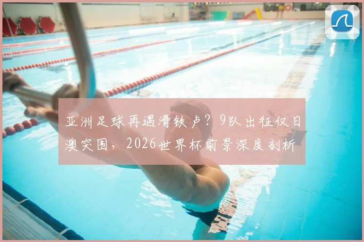 亚洲足球再遇滑铁卢?9队出征仅日澳突围,2026世界杯前景深度剖析
