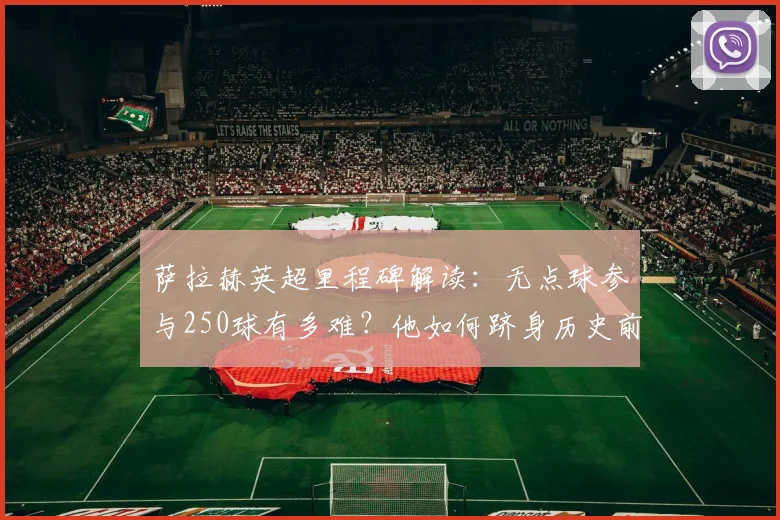 萨拉赫英超里程碑解读:无点球参与250球有多难?他如何跻身历史前五之列