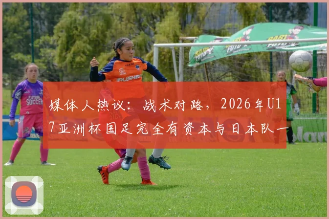 媒体人热议：战术对路，2026年U17亚洲杯国足完全有资本与日本队一较高下