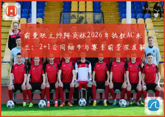 前曼联主帅阿莫林2026年执教AC米兰：2+1合同细节与赛季前景深度解读