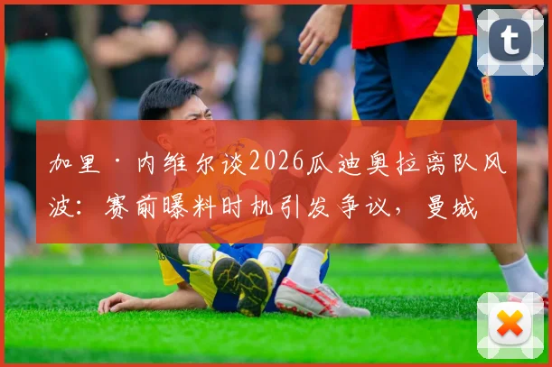 加里·内维尔谈2026瓜迪奥拉离队风波:赛前曝料时机引发争议,曼城未来走向引猜测