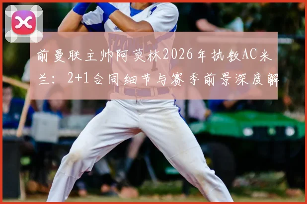 前曼联主帅阿莫林2026年执教AC米兰:2+1合同细节与赛季前景深度解读