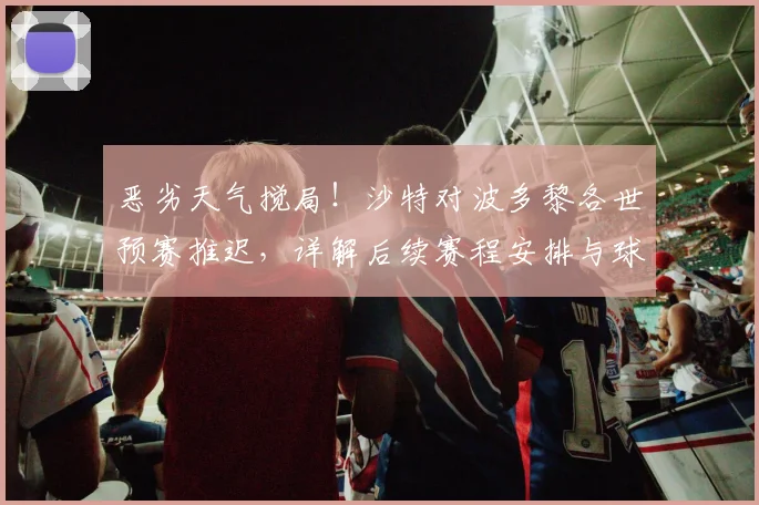 恶劣天气搅局！沙特对波多黎各世预赛推迟，详解后续赛程安排与球迷退改签指南