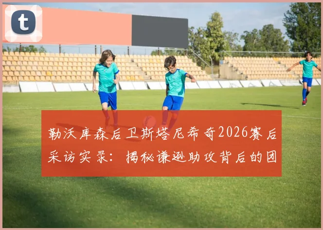 勒沃库森后卫斯塔尼希奇2026赛后采访实录：揭秘谦逊助攻背后的团队精神，附最新动态与比赛解析