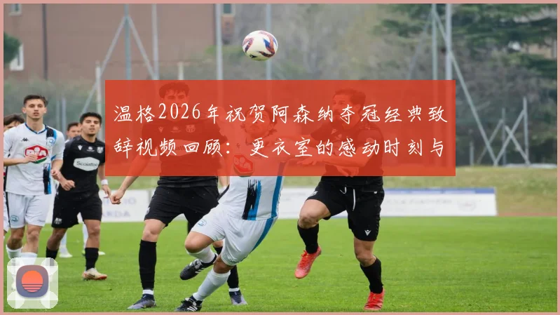 温格2026年祝贺阿森纳夺冠经典致辞视频回顾:更衣室的感动时刻与球迷反应全记录