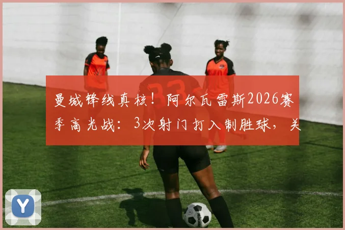 曼城锋线真核！阿尔瓦雷斯2026赛季高光战：3次射门打入制胜球，关键防守数据助其获评全场最佳球员