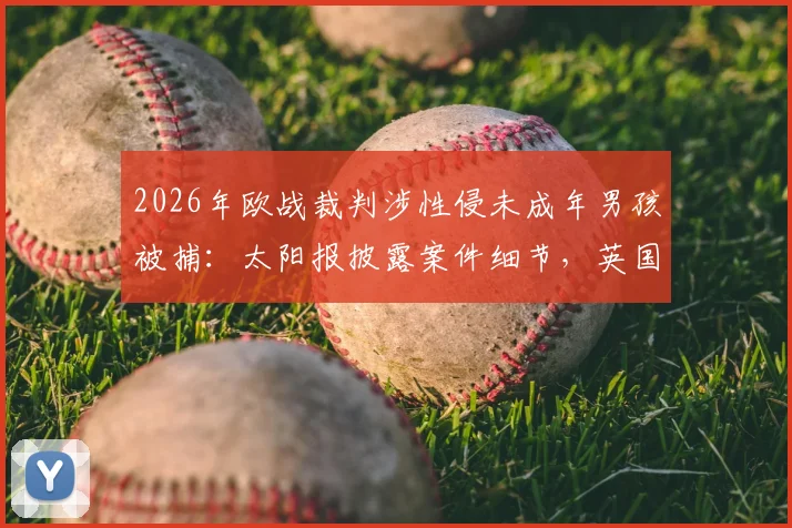 2026年欧战裁判涉性侵未成年男孩被捕：太阳报披露案件细节，英国警方已展开调查