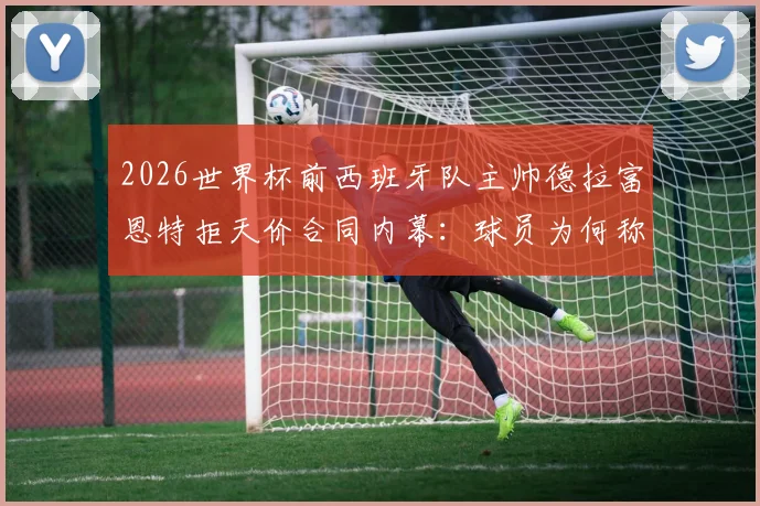 2026世界杯前西班牙队主帅德拉富恩特拒天价合同内幕:球员为何称其“兄弟”,西亚10倍年薪挖不动